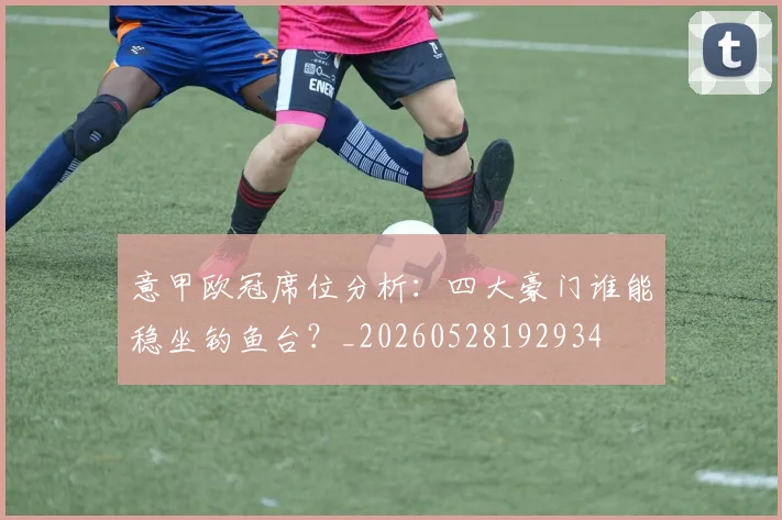 意甲欧冠席位分析：四大豪门谁能稳坐钓鱼台？_20260528192934