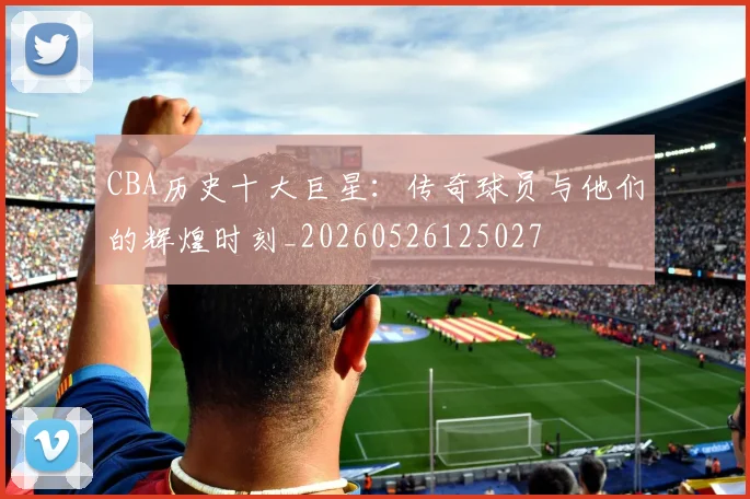 CBA历史十大巨星：传奇球员与他们的辉煌时刻_20260526125027