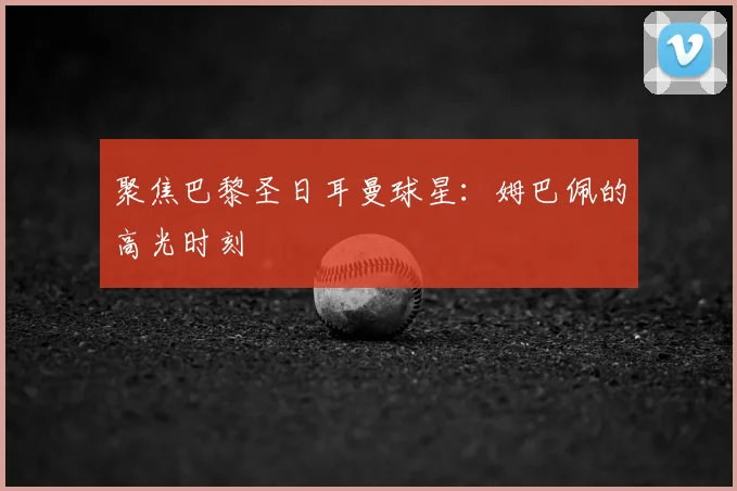 聚焦巴黎圣日耳曼球星：姆巴佩的高光时刻