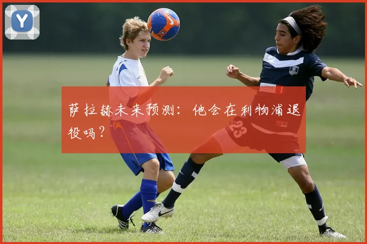 萨拉赫未来预测：他会在利物浦退役吗？