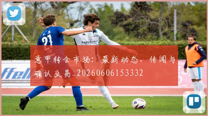 意甲转会市场：最新动态、传闻与确认交易_20260606153332
