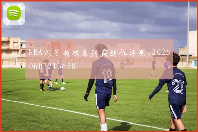 NBA电子游戏系列最新作评测_20260605213658