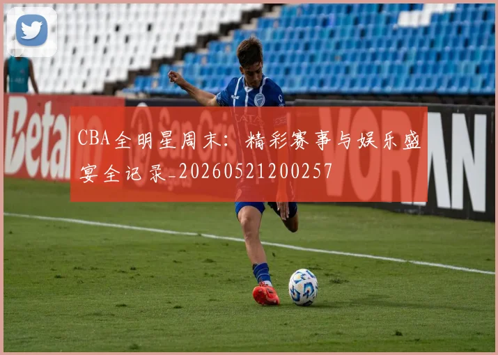 CBA全明星周末：精彩赛事与娱乐盛宴全记录_20260521200257
