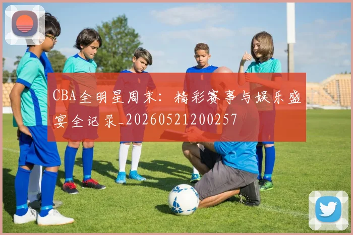 CBA全明星周末:精彩赛事与娱乐盛宴全记录_20260521200257