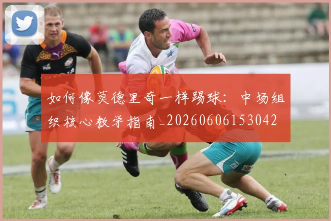 如何像莫德里奇一样踢球：中场组织核心教学指南_20260606153042