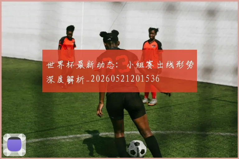 世界杯最新动态：小组赛出线形势深度解析_20260521201536