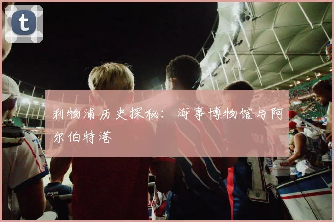 利物浦历史探秘：海事博物馆与阿尔伯特港